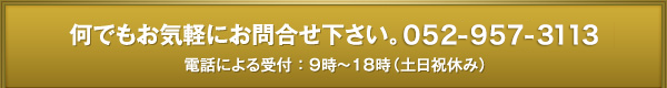 何でもお気軽にお問合せ下さい。052-957-3113電話による受付 ： 9時～18時（土日祝休み）